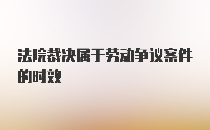 法院裁决属于劳动争议案件的时效