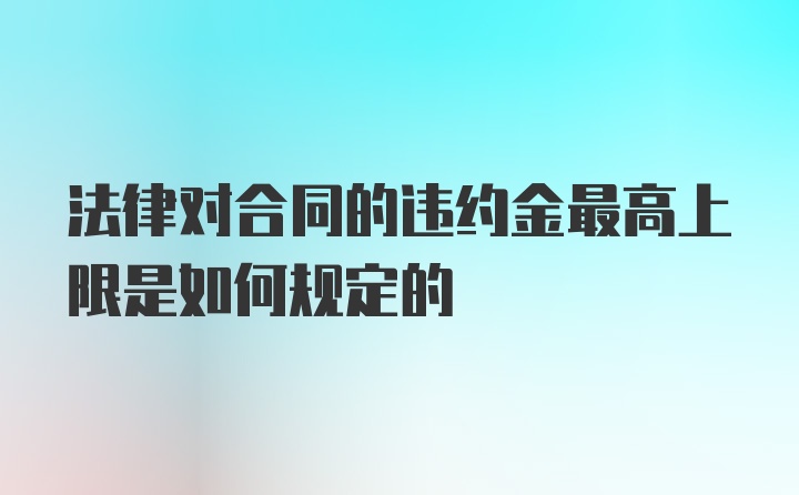 法律对合同的违约金最高上限是如何规定的