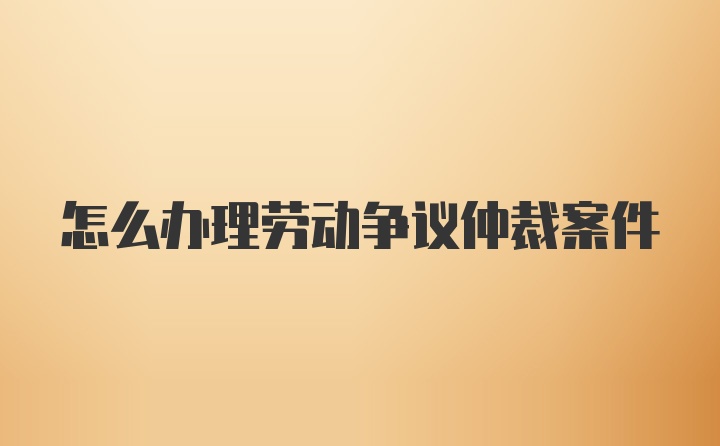 怎么办理劳动争议仲裁案件