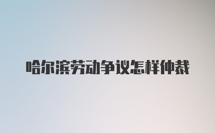 哈尔滨劳动争议怎样仲裁