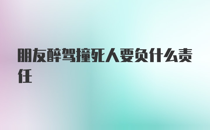 朋友醉驾撞死人要负什么责任