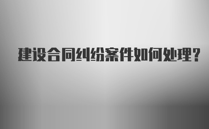 建设合同纠纷案件如何处理？