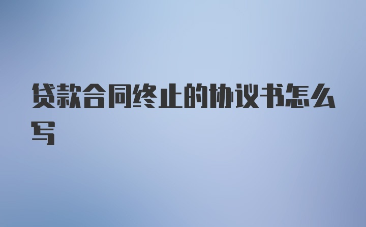 贷款合同终止的协议书怎么写