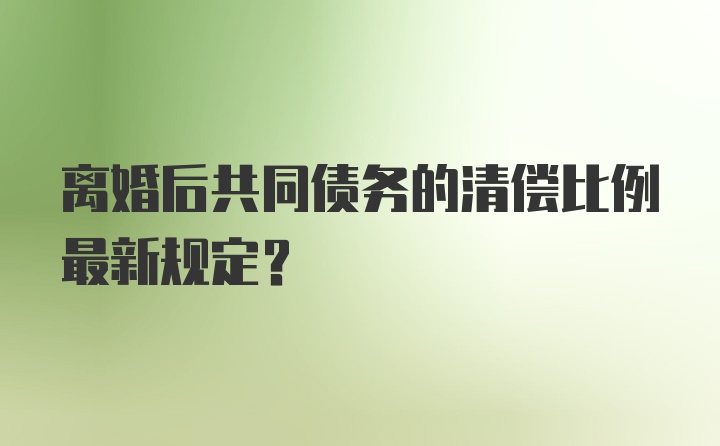 离婚后共同债务的清偿比例最新规定？