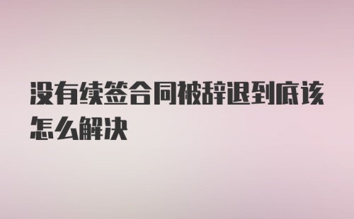 没有续签合同被辞退到底该怎么解决