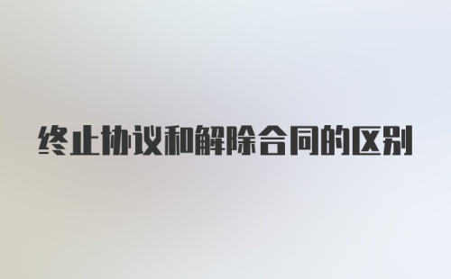终止协议和解除合同的区别