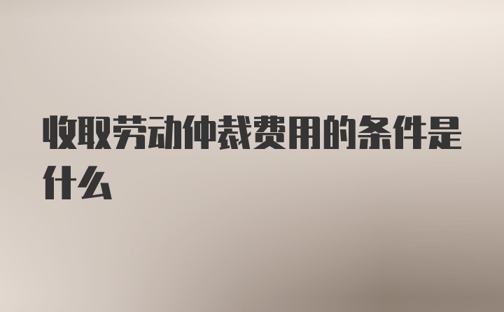 收取劳动仲裁费用的条件是什么