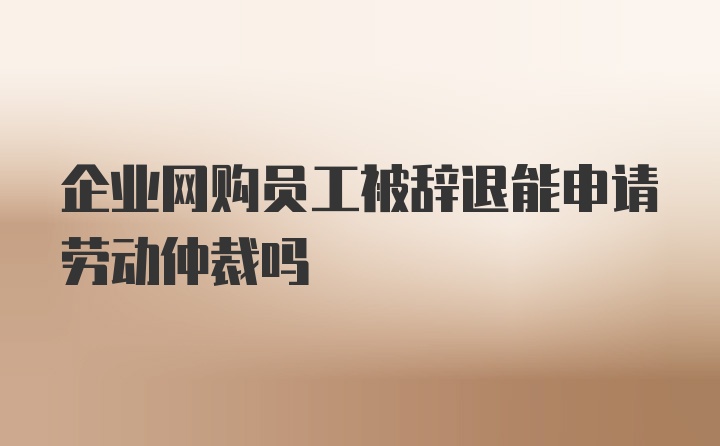 企业网购员工被辞退能申请劳动仲裁吗