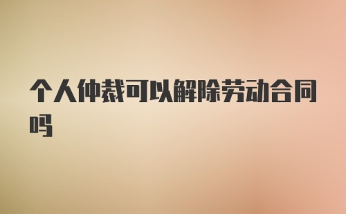 个人仲裁可以解除劳动合同吗