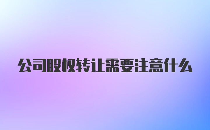 公司股权转让需要注意什么