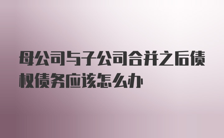 母公司与子公司合并之后债权债务应该怎么办