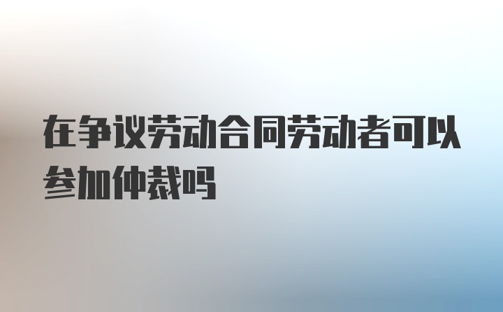 在争议劳动合同劳动者可以参加仲裁吗