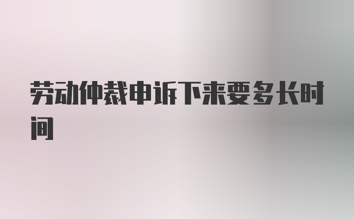 劳动仲裁申诉下来要多长时间