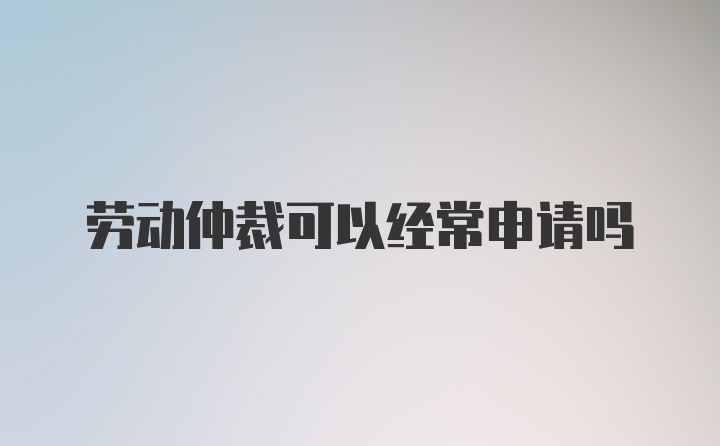 劳动仲裁可以经常申请吗