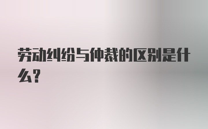 劳动纠纷与仲裁的区别是什么？