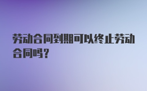 劳动合同到期可以终止劳动合同吗？