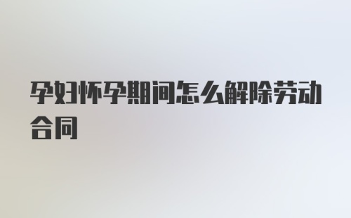 孕妇怀孕期间怎么解除劳动合同