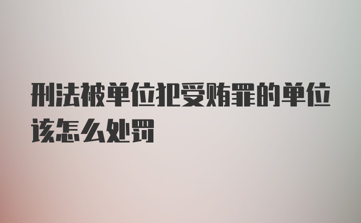 刑法被单位犯受贿罪的单位该怎么处罚