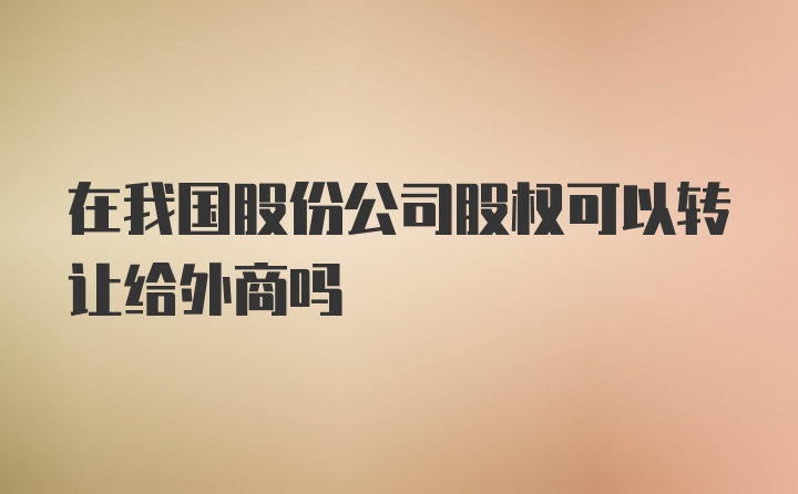 在我国股份公司股权可以转让给外商吗