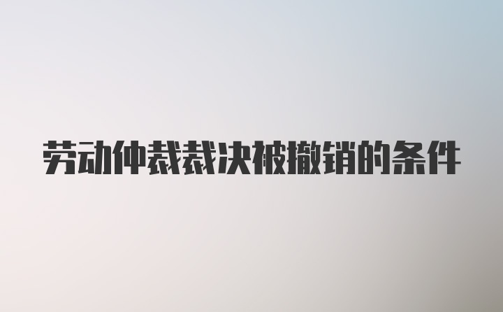 劳动仲裁裁决被撤销的条件