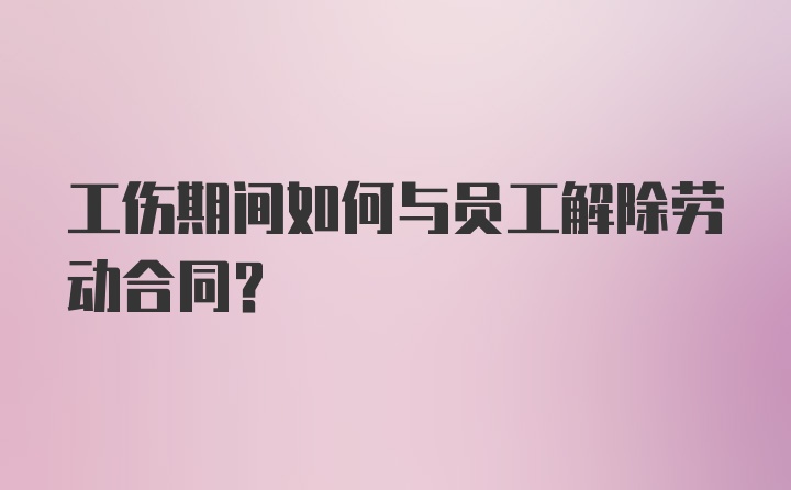 工伤期间如何与员工解除劳动合同？