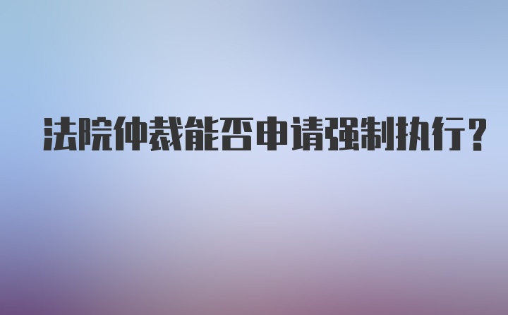 法院仲裁能否申请强制执行?