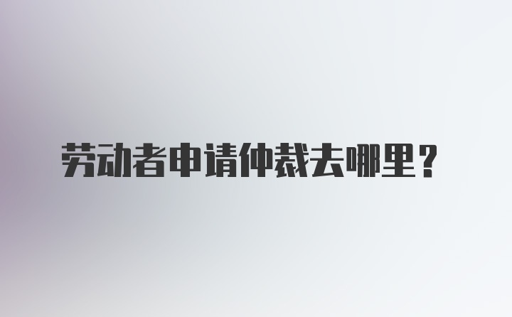 劳动者申请仲裁去哪里？