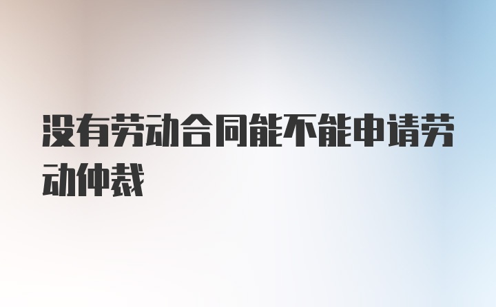 没有劳动合同能不能申请劳动仲裁