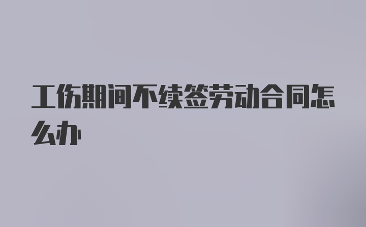 工伤期间不续签劳动合同怎么办