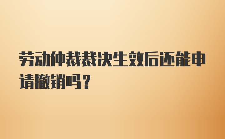 劳动仲裁裁决生效后还能申请撤销吗？