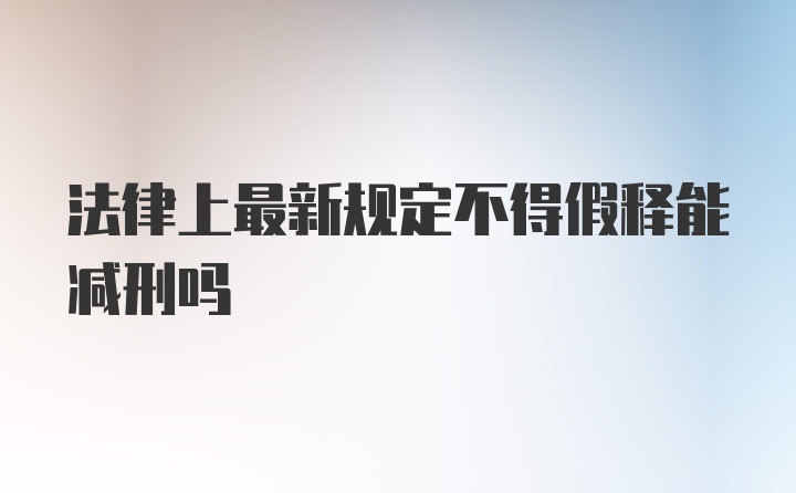 法律上最新规定不得假释能减刑吗