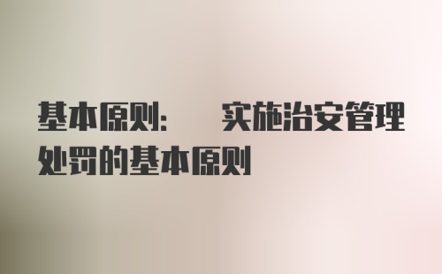 基本原则: 实施治安管理处罚的基本原则