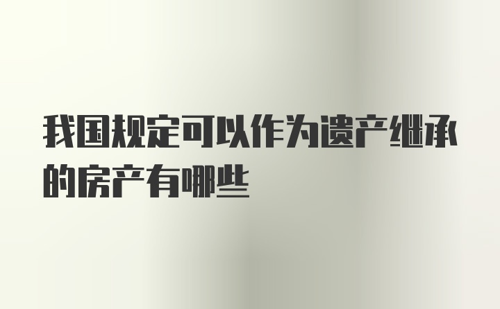 我国规定可以作为遗产继承的房产有哪些