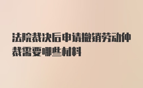 法院裁决后申请撤销劳动仲裁需要哪些材料