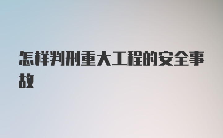 怎样判刑重大工程的安全事故