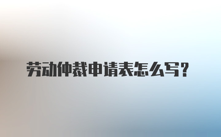 劳动仲裁申请表怎么写?