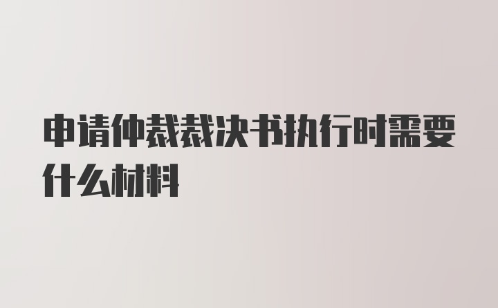 申请仲裁裁决书执行时需要什么材料