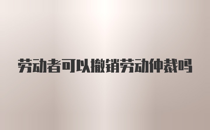 劳动者可以撤销劳动仲裁吗