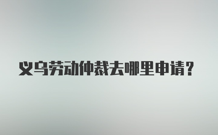 义乌劳动仲裁去哪里申请？