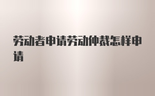 劳动者申请劳动仲裁怎样申请