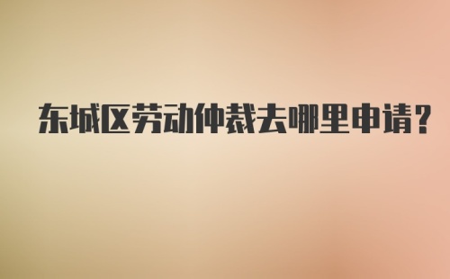 东城区劳动仲裁去哪里申请？