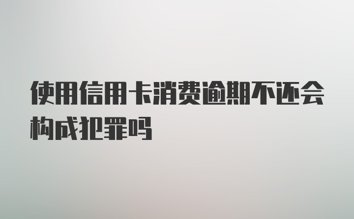 使用信用卡消费逾期不还会构成犯罪吗