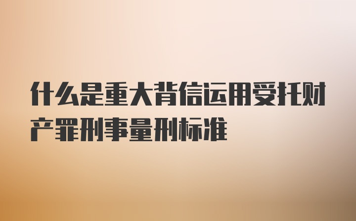 什么是重大背信运用受托财产罪刑事量刑标准