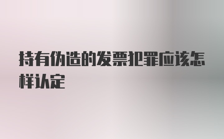 持有伪造的发票犯罪应该怎样认定