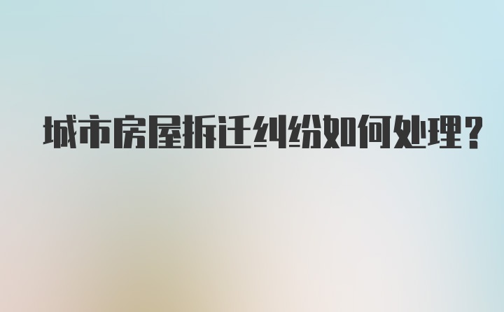 城市房屋拆迁纠纷如何处理？