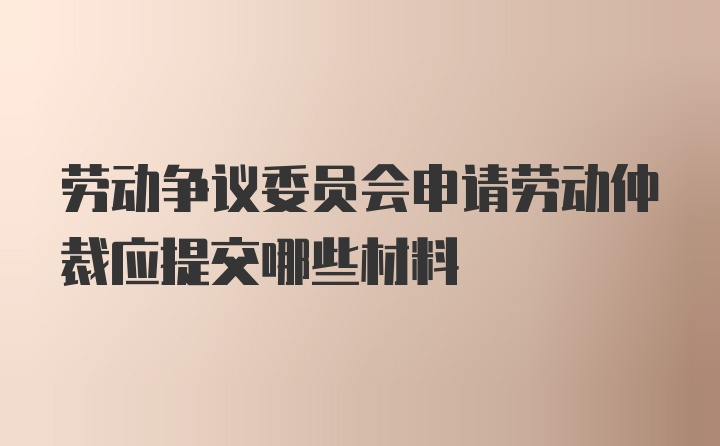 劳动争议委员会申请劳动仲裁应提交哪些材料