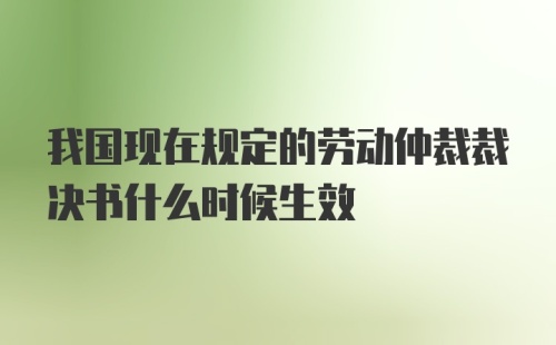 我国现在规定的劳动仲裁裁决书什么时候生效