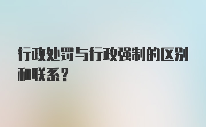 行政处罚与行政强制的区别和联系？