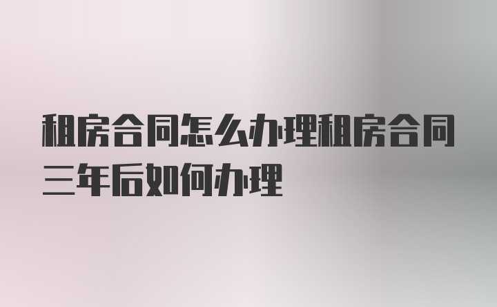 租房合同怎么办理租房合同三年后如何办理