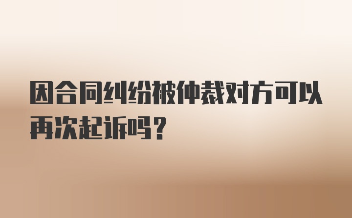 因合同纠纷被仲裁对方可以再次起诉吗？